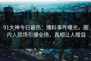 91大神今日最热：爆料事件曝光，圈内人现场引爆全场，真相让人瞠目