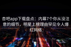 杏吧app下载盘点：内幕7个你从没注意的细节，明星上榜理由罕见令人爆红网络