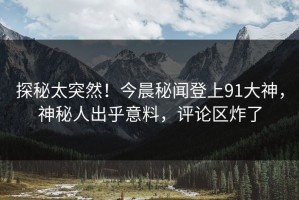 探秘太突然！今晨秘闻登上91大神，神秘人出乎意料，评论区炸了