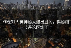昨晚91大神神秘人爆出丑闻，揭秘细节评论区炸了