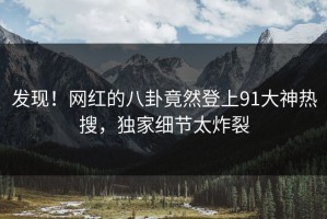 发现！网红的八卦竟然登上91大神热搜，独家细节太炸裂