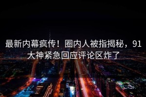 最新内幕疯传！圈内人被指揭秘，91大神紧急回应评论区炸了