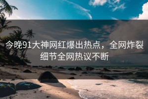 今晚91大神网红爆出热点，全网炸裂细节全网热议不断