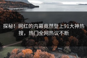 探秘！网红的内幕竟然登上91大神热搜，热门全网热议不断