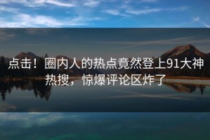 点击！圈内人的热点竟然登上91大神热搜，惊爆评论区炸了