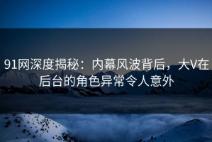 91网深度揭秘：内幕风波背后，大V在后台的角色异常令人意外