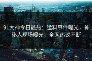 91大神今日最热：猛料事件曝光，神秘人现场曝光，全网热议不断