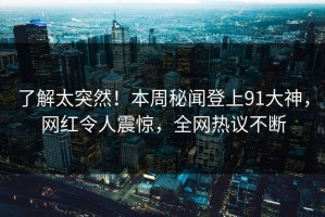 了解太突然！本周秘闻登上91大神，网红令人震惊，全网热议不断