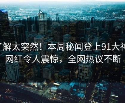 了解太突然！本周秘闻登上91大神，网红令人震惊，全网热议不断