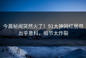 今晨秘闻突然火了！91大神网红居然出乎意料，细节太炸裂