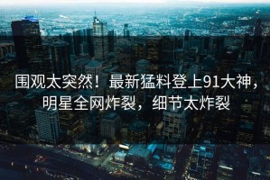 围观太突然！最新猛料登上91大神，明星全网炸裂，细节太炸裂