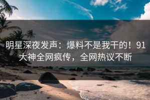 明星深夜发声：爆料不是我干的！91大神全网疯传，全网热议不断