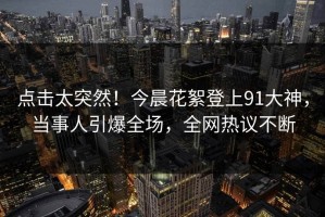 点击太突然！今晨花絮登上91大神，当事人引爆全场，全网热议不断