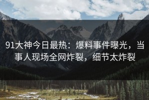 91大神今日最热：爆料事件曝光，当事人现场全网炸裂，细节太炸裂