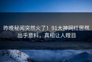 昨晚秘闻突然火了！91大神网红居然出乎意料，真相让人瞠目