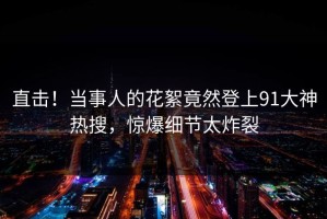 直击！当事人的花絮竟然登上91大神热搜，惊爆细节太炸裂
