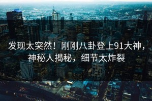 发现太突然！刚刚八卦登上91大神，神秘人揭秘，细节太炸裂