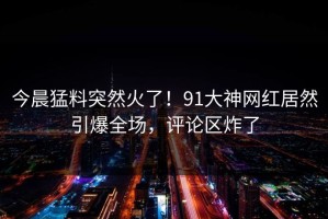 今晨猛料突然火了！91大神网红居然引爆全场，评论区炸了