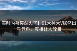 实时内幕突然火了！91大神大V居然出乎意料，真相让人瞠目