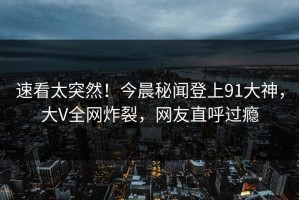 速看太突然！今晨秘闻登上91大神，大V全网炸裂，网友直呼过瘾