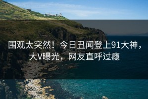 围观太突然！今日丑闻登上91大神，大V曝光，网友直呼过瘾