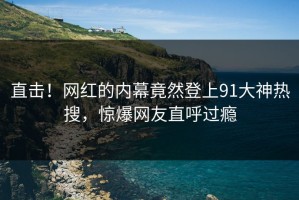 直击！网红的内幕竟然登上91大神热搜，惊爆网友直呼过瘾