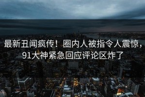 最新丑闻疯传！圈内人被指令人震惊，91大神紧急回应评论区炸了