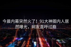 今晨内幕突然火了！91大神圈内人居然曝光，网友直呼过瘾