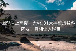 围观冲上热搜！大V在91大神被爆猛料，网友：真相让人瞠目