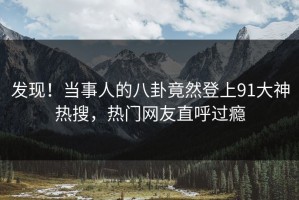 发现！当事人的八卦竟然登上91大神热搜，热门网友直呼过瘾