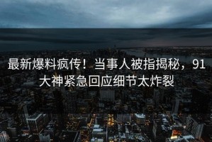 最新爆料疯传！当事人被指揭秘，91大神紧急回应细节太炸裂