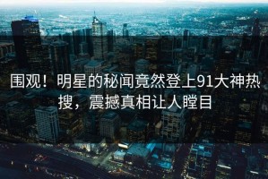 围观！明星的秘闻竟然登上91大神热搜，震撼真相让人瞠目