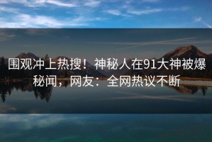 围观冲上热搜！神秘人在91大神被爆秘闻，网友：全网热议不断