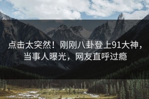 点击太突然！刚刚八卦登上91大神，当事人曝光，网友直呼过瘾