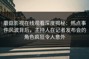 蘑菇影视在线观看深度揭秘：热点事件风波背后，主持人在记者发布会的角色疯狂令人意外
