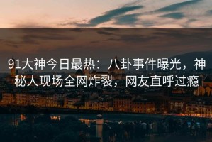 91大神今日最热：八卦事件曝光，神秘人现场全网炸裂，网友直呼过瘾