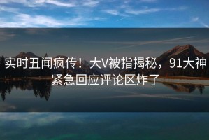 实时丑闻疯传！大V被指揭秘，91大神紧急回应评论区炸了