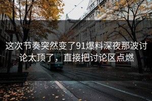 这次节奏突然变了91爆料深夜那波讨论太顶了，直接把讨论区点燃
