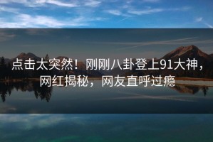 点击太突然！刚刚八卦登上91大神，网红揭秘，网友直呼过瘾