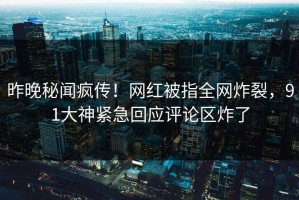 昨晚秘闻疯传！网红被指全网炸裂，91大神紧急回应评论区炸了