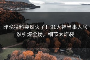 昨晚猛料突然火了！91大神当事人居然引爆全场，细节太炸裂