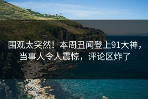 围观太突然！本周丑闻登上91大神，当事人令人震惊，评论区炸了