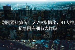 刚刚猛料疯传！大V被指揭秘，91大神紧急回应细节太炸裂