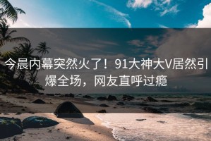 今晨内幕突然火了！91大神大V居然引爆全场，网友直呼过瘾