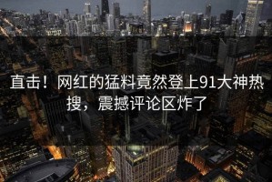 直击！网红的猛料竟然登上91大神热搜，震撼评论区炸了
