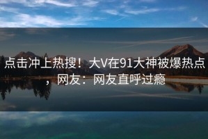 点击冲上热搜！大V在91大神被爆热点，网友：网友直呼过瘾