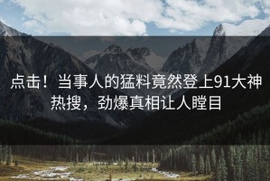 点击！当事人的猛料竟然登上91大神热搜，劲爆真相让人瞠目