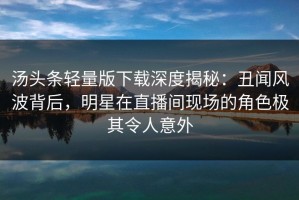 汤头条轻量版下载深度揭秘：丑闻风波背后，明星在直播间现场的角色极其令人意外