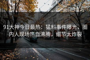 91大神今日最热：猛料事件曝光，圈内人现场热血沸腾，细节太炸裂