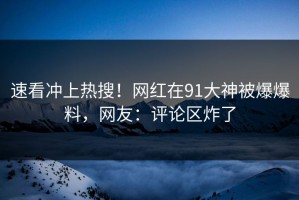 速看冲上热搜！网红在91大神被爆爆料，网友：评论区炸了